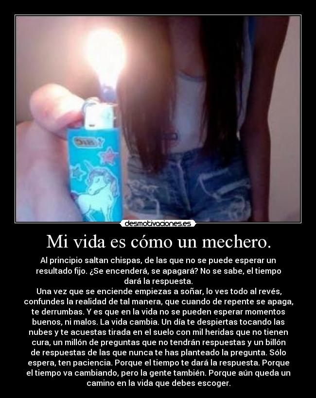 Mi vida es cómo un mechero. - Al principio saltan chispas, de las que no se puede esperar un
resultado fijo. ¿Se encenderá, se apagará? No se sabe, el tiempo
dará la respuesta.
 Una vez que se enciende empiezas a soñar, lo ves todo al revés,
confundes la realidad de tal manera, que cuando de repente se apaga,
te derrumbas. Y es que en la vida no se pueden esperar momentos
buenos, ni malos. La vida cambia. Un día te despiertas tocando las
nubes y te acuestas tirada en el suelo con mil heridas que no tienen
cura, un millón de preguntas que no tendrán respuestas y un billón
de respuestas de las que nunca te has planteado la pregunta. Sólo
espera, ten paciencia. Porque el tiempo te dará la respuesta. Porque
el tiempo va cambiando, pero la gente también. Porque aún queda un
camino en la vida que debes escoger.