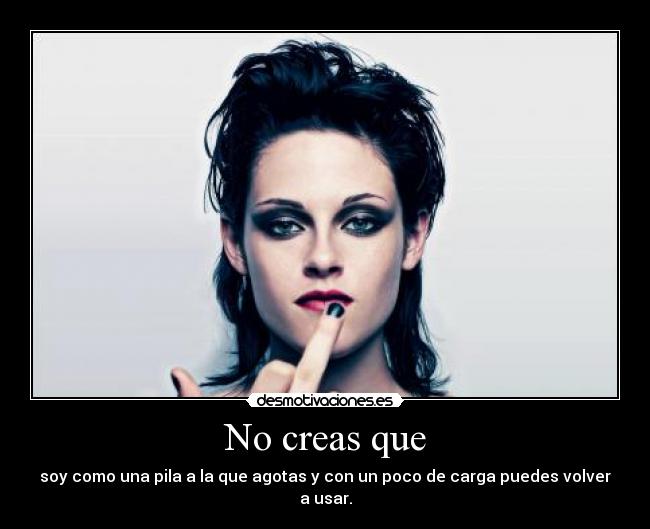 No creas que - soy como una pila a la que agotas y con un poco de carga puedes volver a usar.