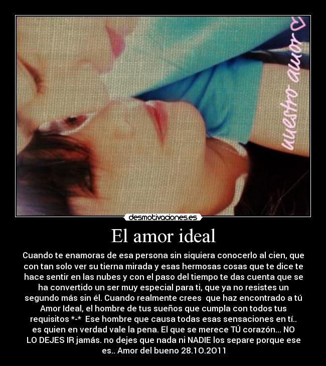 El amor ideal - Cuando te enamoras de esa persona sin siquiera conocerlo al cien, que
con tan solo ver su tierna mirada y esas hermosas cosas que te dice te
hace sentir en las nubes y con el paso del tiempo te das cuenta que se
ha convertido un ser muy especial para ti, que ya no resistes un
segundo más sin él. Cuando realmente crees que haz encontrado a tú
Amor Ideal, el hombre de tus sueños que cumpla con todos tus
requisitos *-* Ese hombre que causa todas esas sensaciones en tí..
es quien en verdad vale la pena. El que se merece TÚ corazón... NO
LO DEJES IR jamás. no dejes que nada ni NADIE los separe porque ese
es.. Amor del bueno 28.1O.2O11