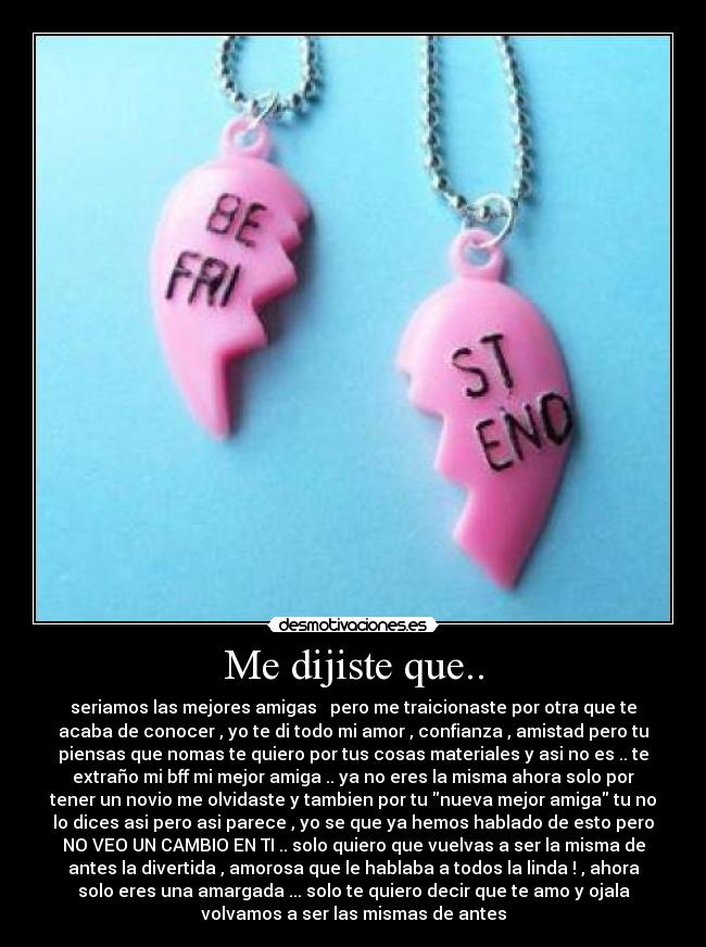 Me dijiste que.. - seriamos las mejores amigas   pero me traicionaste por otra que te
acaba de conocer , yo te di todo mi amor , confianza , amistad pero tu
piensas que nomas te quiero por tus cosas materiales y asi no es .. te
extraño mi bff mi mejor amiga .. ya no eres la misma ahora solo por
tener un novio me olvidaste y tambien por tu nueva mejor amiga tu no
lo dices asi pero asi parece , yo se que ya hemos hablado de esto pero
NO VEO UN CAMBIO EN TI .. solo quiero que vuelvas a ser la misma de
antes la divertida , amorosa que le hablaba a todos la linda ! , ahora
solo eres una amargada ... solo te quiero decir que te amo y ojala
volvamos a ser las mismas de antes