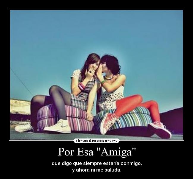 Por Esa Amiga - que digo que siempre estaría conmigo,
y ahora ni me saluda.