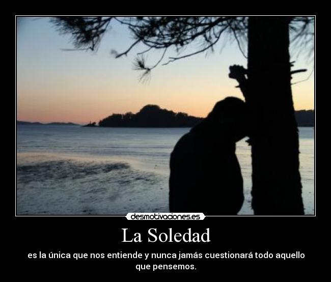 La Soledad - es la única que nos entiende y nunca jamás cuestionará todo aquello que pensemos.