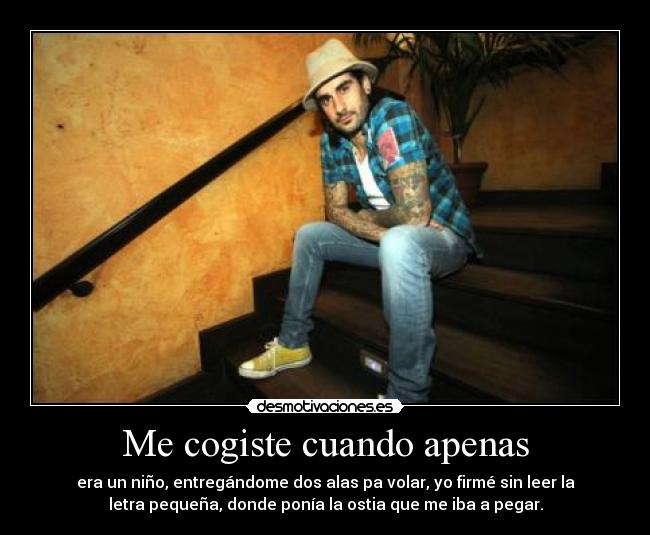 Me cogiste cuando apenas - era un niño, entregándome dos alas pa volar, yo firmé sin leer la
letra pequeña, donde ponía la ostia que me iba a pegar.