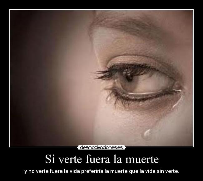 Si verte fuera la muerte - y no verte fuera la vida preferiría la muerte que la vida sin verte.