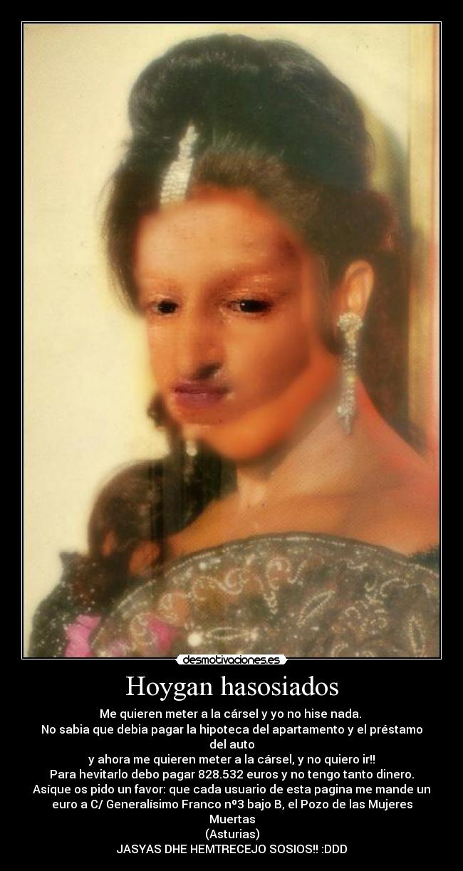 Hoygan hasosiados - Me quieren meter a la cársel y yo no hise nada.
No sabia que debia pagar la hipoteca del apartamento y el préstamo
del auto
y ahora me quieren meter a la cársel, y no quiero ir!!
Para hevitarlo debo pagar 828.532 euros y no tengo tanto dinero.
Asíque os pido un favor: que cada usuario de esta pagina me mande un
euro a C/ Generalísimo Franco nº3 bajo B, el Pozo de las Mujeres
Muertas
(Asturias)
JASYAS DHE HEMTRECEJO SOSIOS!! :DDD