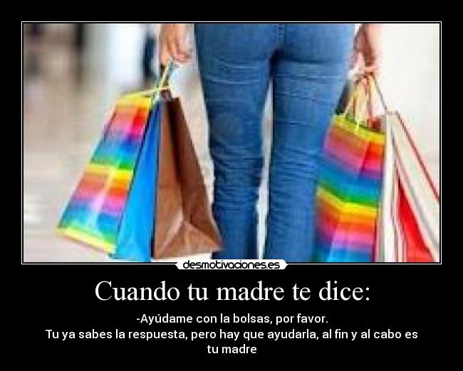 Cuando tu madre te dice: - -Ayúdame con la bolsas, por favor.
Tu ya sabes la respuesta, pero hay que ayudarla, al fin y al cabo es tu madre