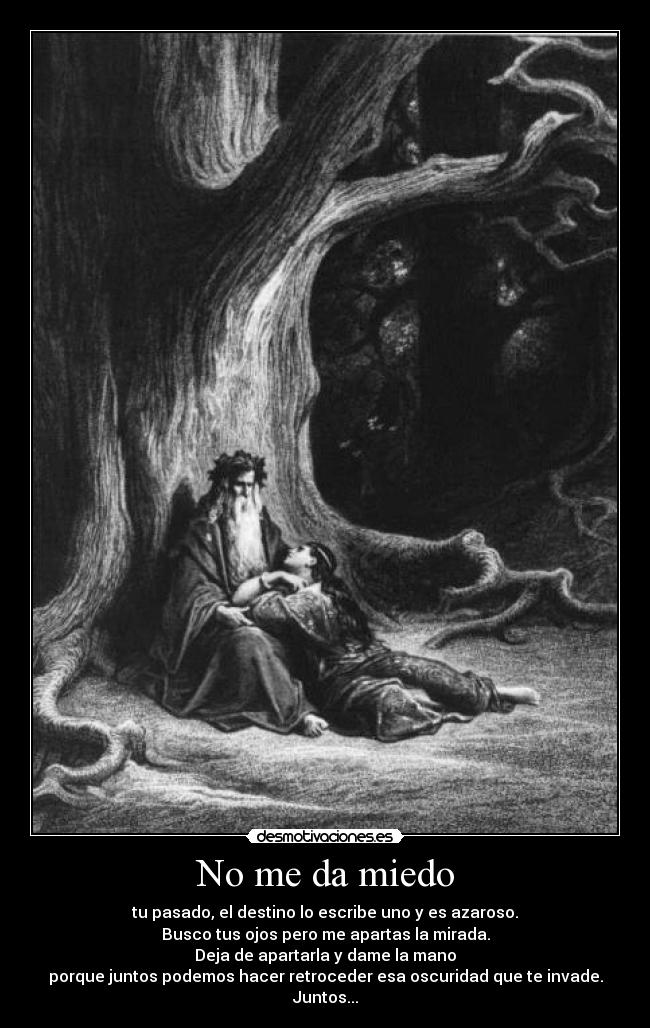 No me da miedo - tu pasado, el destino lo escribe uno y es azaroso.
Busco tus ojos pero me apartas la mirada.
Deja de apartarla y dame la mano
porque juntos podemos hacer retroceder esa oscuridad que te invade.
Juntos...