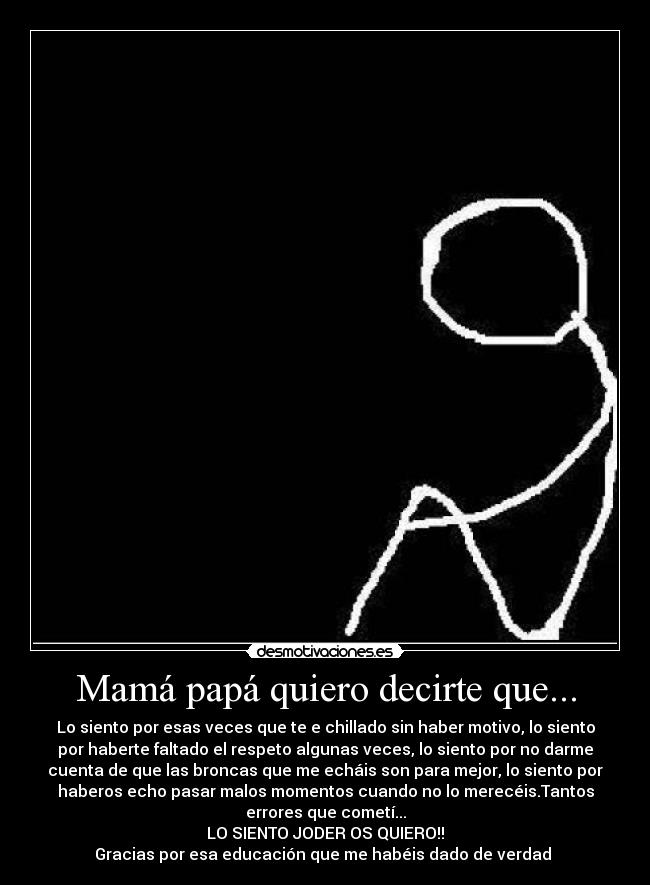 Mamá papá quiero decirte que... - Lo siento por esas veces que te e chillado sin haber motivo, lo siento
por haberte faltado el respeto algunas veces, lo siento por no darme
cuenta de que las broncas que me echáis son para mejor, lo siento por
haberos echo pasar malos momentos cuando no lo merecéis.Tantos
errores que cometí...
LO SIENTO JODER OS QUIERO!!
Gracias por esa educación que me habéis dado de verdad