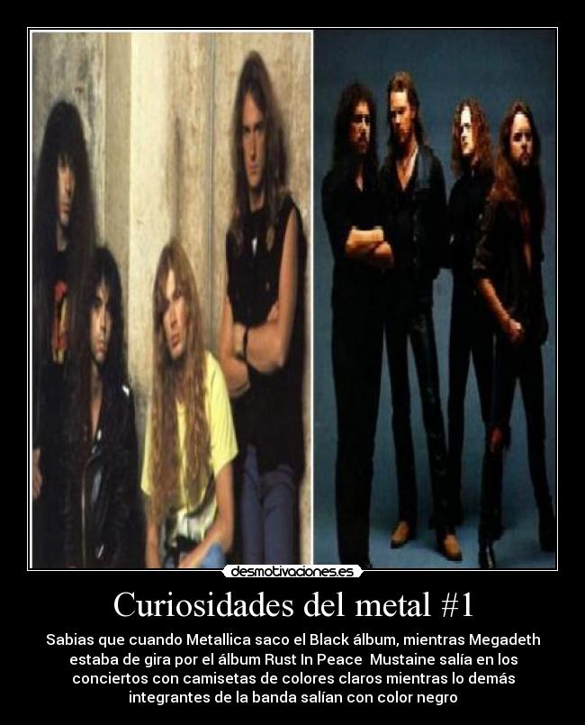 Curiosidades del metal #1 - Sabias que cuando Metallica saco el Black álbum, mientras Megadeth
estaba de gira por el álbum Rust In Peace Mustaine salía en los
conciertos con camisetas de colores claros mientras lo demás
integrantes de la banda salían con color negro