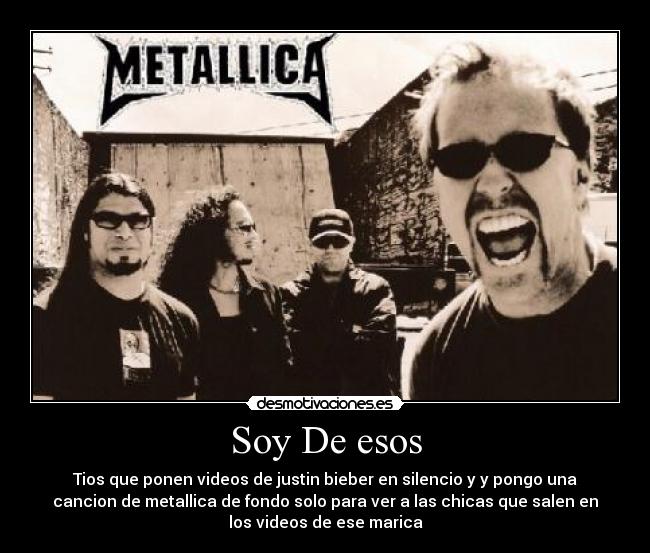 Soy De esos - Tios que ponen videos de justin bieber en silencio y y pongo una
cancion de metallica de fondo solo para ver a las chicas que salen en
los videos de ese marica