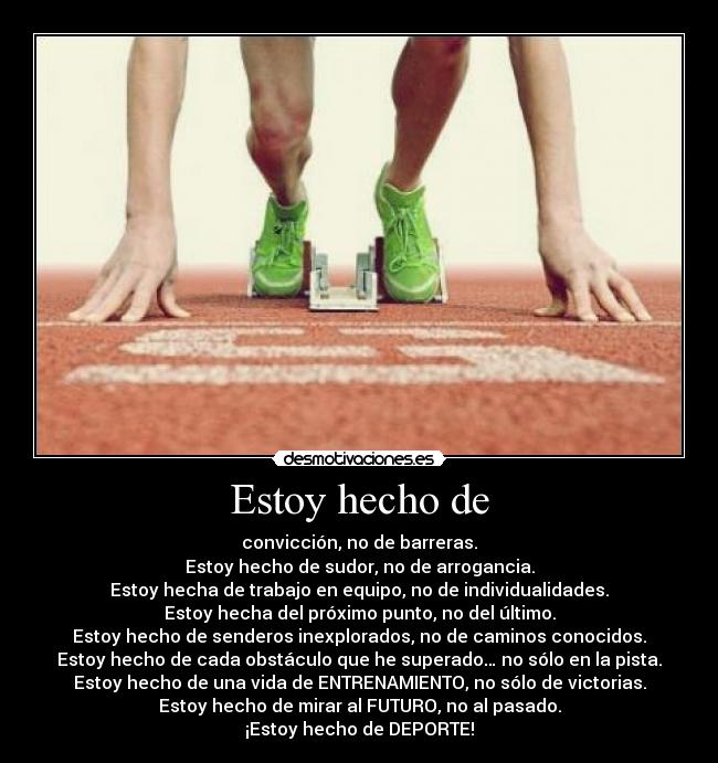 Estoy hecho de - convicción, no de barreras.
Estoy hecho de sudor, no de arrogancia.
Estoy hecha de trabajo en equipo, no de individualidades.
Estoy hecha del próximo punto, no del último.
Estoy hecho de senderos inexplorados, no de caminos conocidos.
Estoy hecho de cada obstáculo que he superado… no sólo en la pista.
Estoy hecho de una vida de ENTRENAMIENTO, no sólo de victorias.
Estoy hecho de mirar al FUTURO, no al pasado.
¡Estoy hecho de DEPORTE!