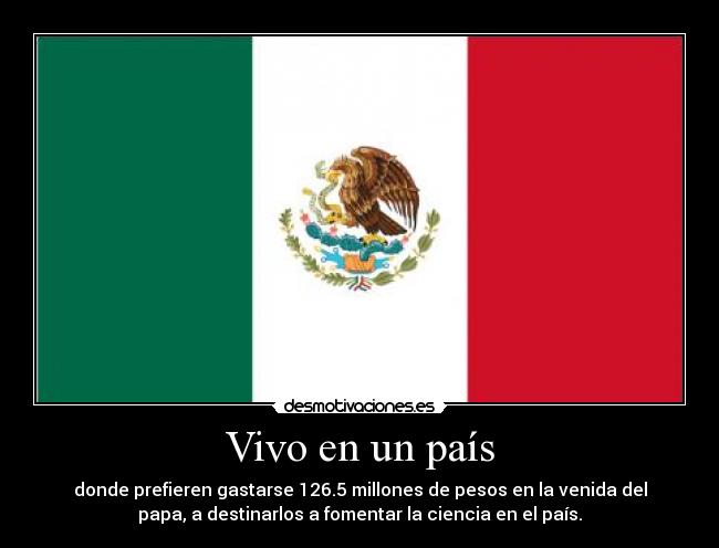 Vivo en un país - donde prefieren gastarse 126.5 millones de pesos en la venida del
papa, a destinarlos a fomentar la ciencia en el país.