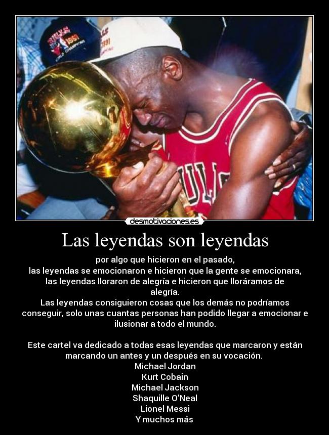Las leyendas son leyendas - por algo que hicieron en el pasado,
las leyendas se emocionaron e hicieron que la gente se emocionara,
las leyendas lloraron de alegría e hicieron que lloráramos de
alegría.
Las leyendas consiguieron cosas que los demás no podríamos
conseguir, solo unas cuantas personas han podido llegar a emocionar e
ilusionar a todo el mundo.
Este cartel va dedicado a todas esas leyendas que marcaron y están
marcando un antes y un después en su vocación.
Michael Jordan
Kurt Cobain
Michael Jackson
Shaquille ONeal
Lionel Messi
Y muchos más