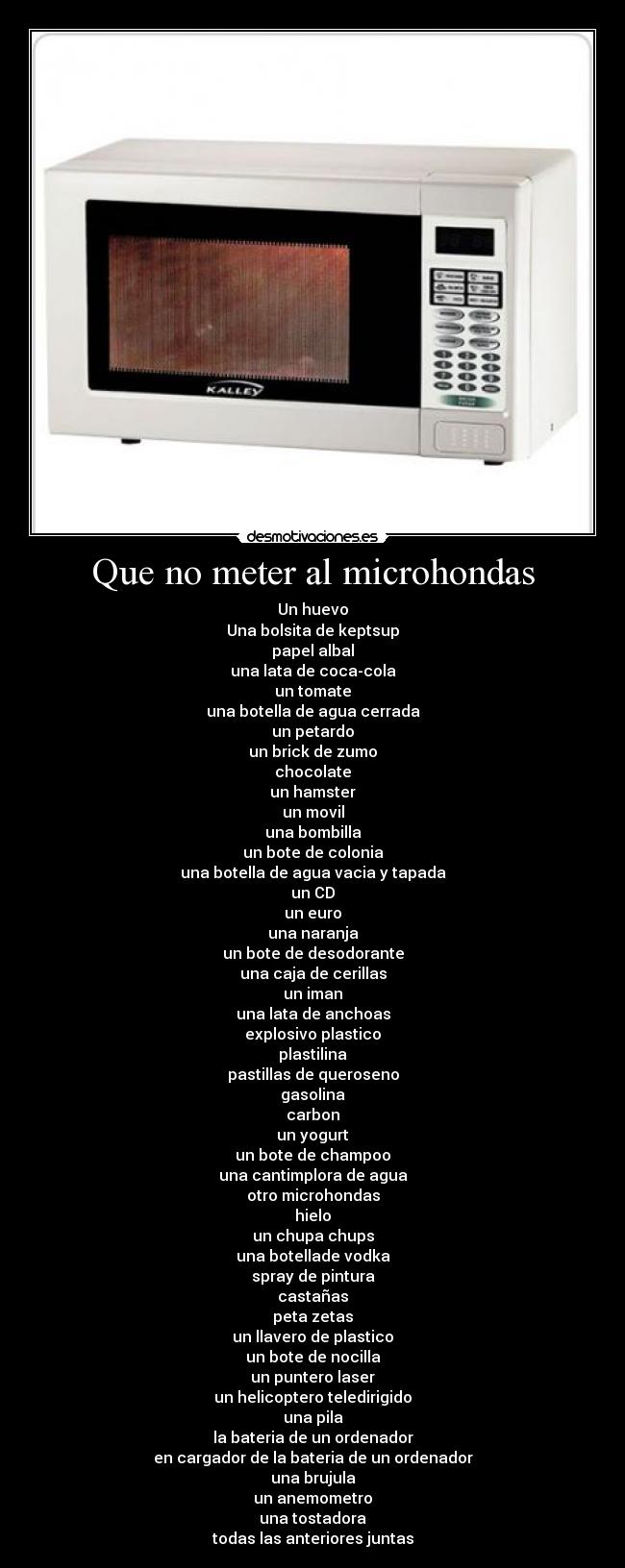 Que no meter al microhondas - Un huevo
Una bolsita de keptsup
papel albal
una lata de coca-cola
un tomate
una botella de agua cerrada
un petardo
un brick de zumo
chocolate
un hamster
un movil
una bombilla
un bote de colonia
una botella de agua vacia y tapada
un CD
un euro
una naranja
un bote de desodorante
una caja de cerillas
un iman
una lata de anchoas
explosivo plastico
plastilina
pastillas de queroseno
gasolina
carbon
un yogurt
un bote de champoo
una cantimplora de agua
otro microhondas
hielo
un chupa chups
una botellade vodka
spray de pintura
castañas
peta zetas
un llavero de plastico
un bote de nocilla
un puntero laser
un helicoptero teledirigido
una pila
la bateria de un ordenador
en cargador de la bateria de un ordenador
una brujula
un anemometro
una tostadora
todas las anteriores juntas