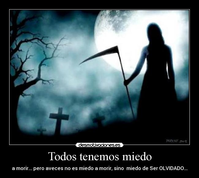 Todos tenemos miedo - a morir... pero aveces no es miedo a morir, sino  miedo de Ser OLVIDADO...