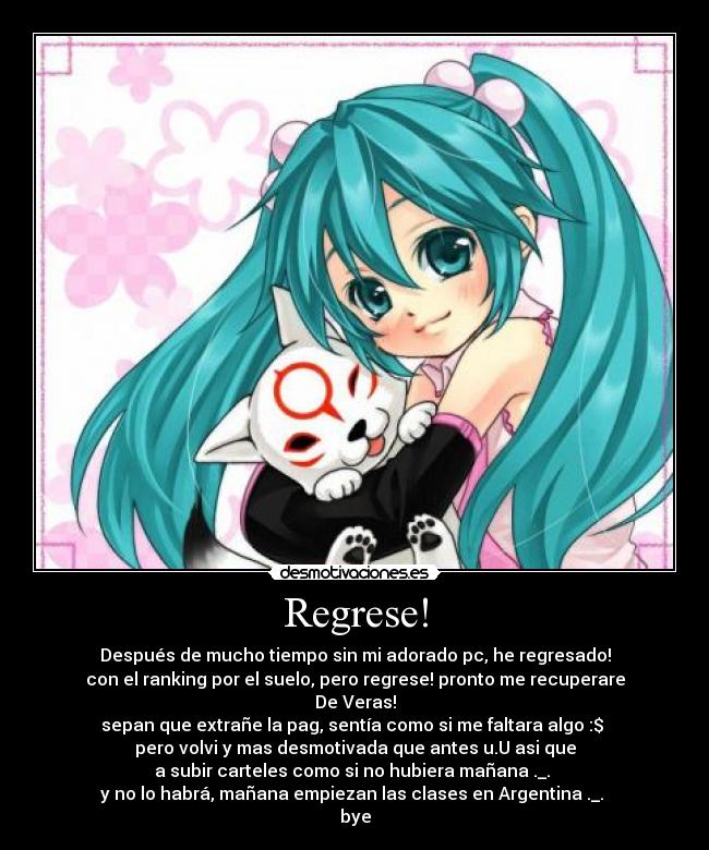 Regrese! - Después de mucho tiempo sin mi adorado pc, he regresado!
con el ranking por el suelo, pero regrese! pronto me recuperare
De Veras!
sepan que extrañe la pag, sentía como si me faltara algo :$
pero volvi y mas desmotivada que antes u.U asi que
a subir carteles como si no hubiera mañana ._.
y no lo habrá, mañana empiezan las clases en Argentina ._.
bye