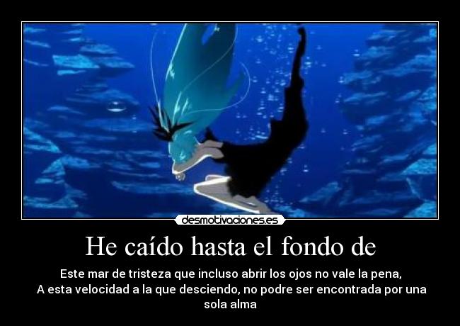 He caído hasta el fondo de - Este mar de tristeza que incluso abrir los ojos no vale la pena,
A esta velocidad a la que desciendo, no podre ser encontrada por una sola alma