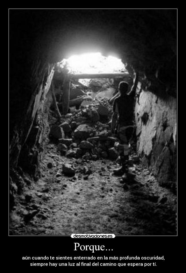 Porque... - aún cuando te sientes enterrado en la más profunda oscuridad,
siempre hay una luz al final del camino que espera por tí.