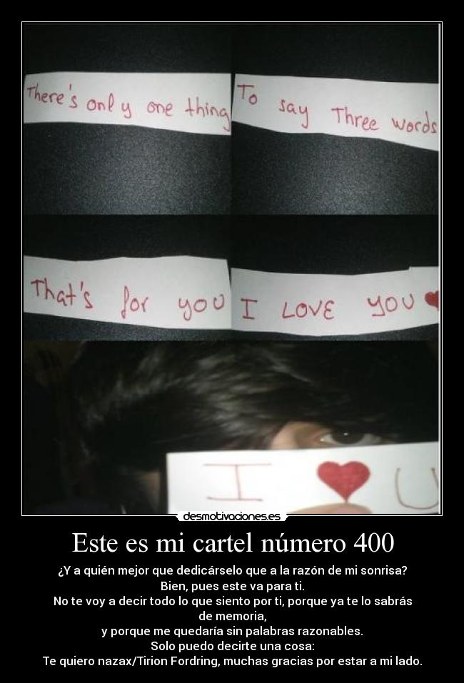 Este es mi cartel número 400 - ¿Y a quién mejor que dedicárselo que a la razón de mi sonrisa?
Bien, pues este va para ti.
No te voy a decir todo lo que siento por ti, porque ya te lo sabrás de memoria,
y porque me quedaría sin palabras razonables.
Solo puedo decirte una cosa:
Te quiero nazax/Tirion Fordring, muchas gracias por estar a mi lado.