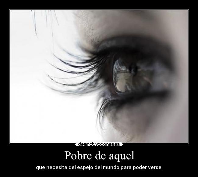 Pobre de aquel - que necesita del espejo del mundo para poder verse.