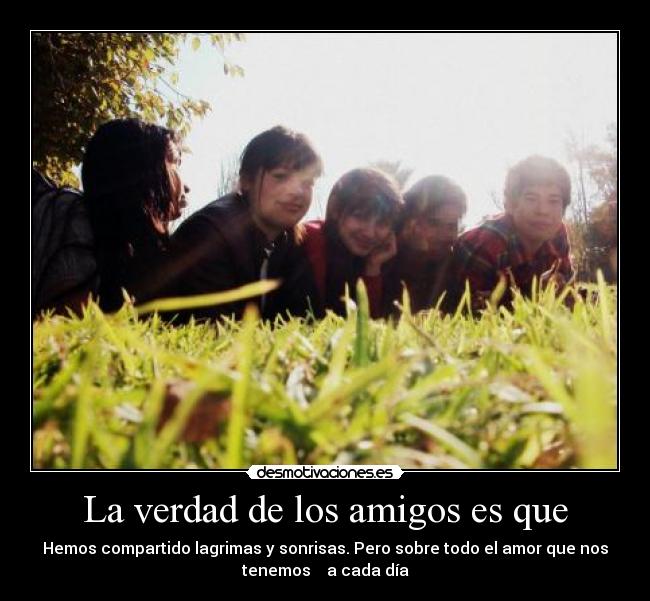 La verdad de los amigos es que - Hemos compartido lagrimas y sonrisas. Pero sobre todo el amor que nos
tenemos a cada día