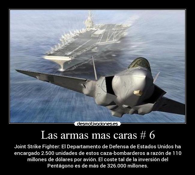 Las armas mas caras # 6 - Joint Strike Fighter: El Departamento de Defensa de Estados Unidos ha
encargado 2.500 unidades de estos caza-bombarderos a razón de 110
millones de dólares por avión. El coste tal de la inversión del
Pentágono es de más de 326.000 millones.