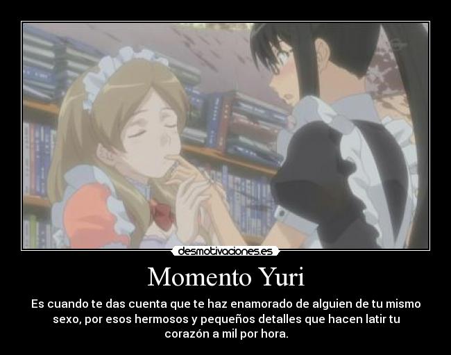 Momento Yuri - Es cuando te das cuenta que te haz enamorado de alguien de tu mismo
sexo, por esos hermosos y pequeños detalles que hacen latir tu
corazón a mil por hora.