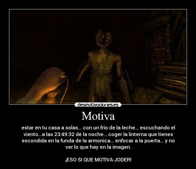 Motiva - estar en tu casa a solas... con un frio de la leche... escuchando el
viento...a las 23:49:32 de la noche... coger la linterna que tienes
escondida en la funda de la armonica... enfocar a la puerta... y no
ver lo que hay en la imagen.
¡ESO SI QUE MOTIVA JODER!