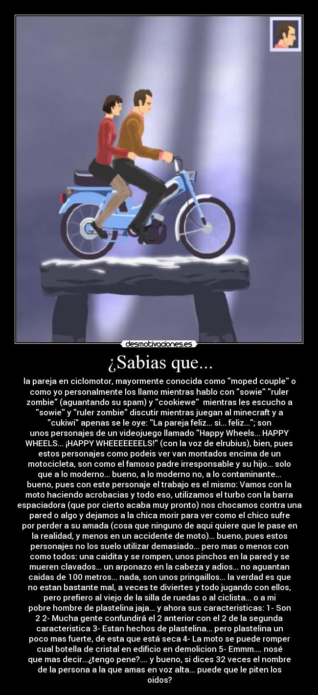 ¿Sabias que... - la pareja en ciclomotor, mayormente conocida como moped couple o
como yo personalmente los llamo mientras hablo con sowie ruler
zombie (aguantando su spam) y cookiewe mientras les escucho a
sowie y ruler zombie discutir mientras juegan al minecraft y a
cukiwi apenas se le oye: La pareja feliz... si... feliz...; son
unos personajes de un videojuego llamado Happy Wheels... HAPPY
WHEELS... ¡HAPPY WHEEEEEEELS! (con la voz de elrubius), bien, pues
estos personajes como podeis ver van montados encima de un
motocicleta, son como el famoso padre irresponsable y su hijo... solo
que a lo moderno... bueno, a lo moderno no, a lo contaminante...
bueno, pues con este personaje el trabajo es el mismo: Vamos con la
moto haciendo acrobacias y todo eso, utilizamos el turbo con la barra
espaciadora (que por cierto acaba muy pronto) nos chocamos contra una
pared o algo y dejamos a la chica morir para ver como el chico sufre
por perder a su amada (cosa que ninguno de aqui quiere que le pase en
la realidad, y menos en un accidente de moto)... bueno, pues estos
personajes no los suelo utilizar demasiado... pero mas o menos con
como todos: una caidita y se rompen, unos pinchos en la pared y se
mueren clavados... un arponazo en la cabeza y adios... no aguantan
caidas de 100 metros... nada, son unos pringaillos... la verdad es que
no estan bastante mal, a veces te diviertes y todo jugando con ellos,
pero prefiero al viejo de la silla de ruedas o al ciclista... o a mi
pobre hombre de plastelina jaja... y ahora sus caracteristicas: 1- Son
2 2- Mucha gente confundirá el 2 anterior con el 2 de la segunda
caracteristica 3- Estan hechos de plastelina... pero plastelina un
poco mas fuerte, de esta que está seca 4- La moto se puede romper
cual botella de cristal en edificio en demolicion 5- Emmm.... nosé
que mas decir...¿tengo pene?.... y bueno, si dices 32 veces el nombre
de la persona a la que amas en voz alta... puede que le piten los
oidos?