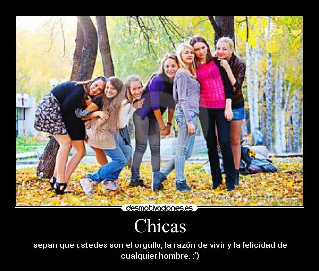 Chicas - sepan que ustedes son el orgullo, la razón de vivir y la felicidad de
cualquier hombre. :)