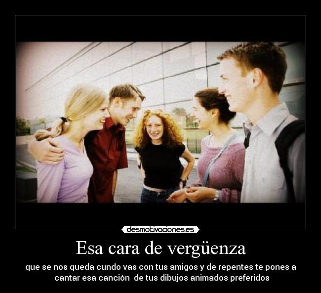 Esa cara de vergüenza - que se nos queda cundo vas con tus amigos y de repentes te pones a
cantar esa canción de tus dibujos animados preferidos