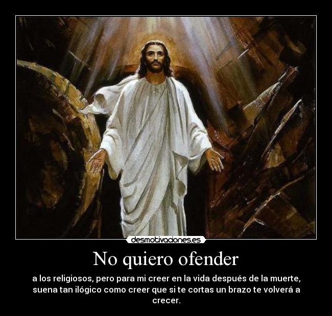 No quiero ofender - a los religiosos, pero para mi creer en la vida después de la muerte,
suena tan ilógico como creer que si te cortas un brazo te volverá a
crecer.