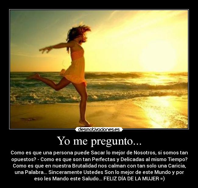 Yo me pregunto... - Como es que una persona puede Sacar lo mejor de Nosotros, si somos tan
opuestos? - Como es que son tan Perfectas y Delicadas al mismo Tiempo?
Como es que en nuestra Brutalidad nos calman con tan solo una Caricia,
una Palabra... Sinceramente Ustedes Son lo mejor de este Mundo y por
eso les Mando este Saludo... FELIZ DÍA DE LA MUJER =)