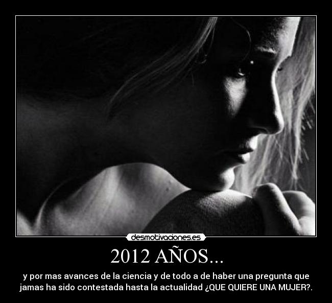 2012 AÑOS... - y por mas avances de la ciencia y de todo a de haber una pregunta que
jamas ha sido contestada hasta la actualidad ¿QUE QUIERE UNA MUJER?.