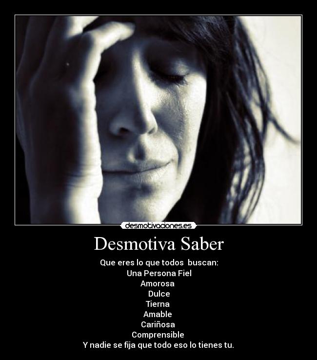 Desmotiva Saber - Que eres lo que todos buscan:
Una Persona Fiel
Amorosa
Dulce
Tierna
Amable
Cariñosa
Comprensible
Y nadie se fija que todo eso lo tienes tu.