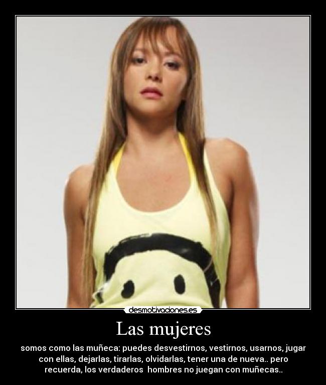 Las mujeres - somos como las muñeca: puedes desvestirnos, vestirnos, usarnos, jugar
con ellas, dejarlas, tirarlas, olvidarlas, tener una de nueva.. pero
recuerda, los verdaderos hombres no juegan con muñecas..