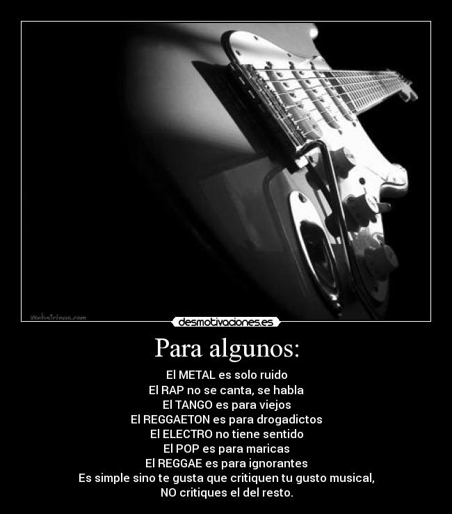 Para algunos: - El METAL es solo ruido
El RAP no se canta, se habla
El TANGO es para viejos
El REGGAETON es para drogadictos
El ELECTRO no tiene sentido
El POP es para maricas
El REGGAE es para ignorantes
Es simple sino te gusta que critiquen tu gusto musical,
NO critiques el del resto.
