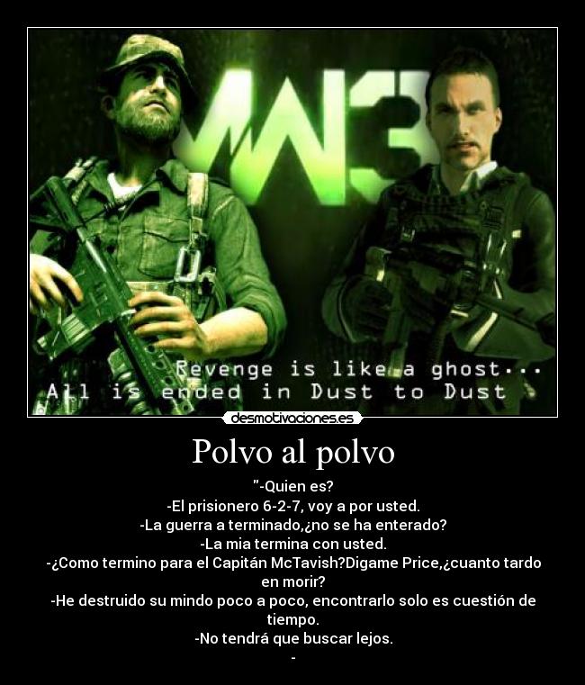 Polvo al polvo - -Quien es?
-El prisionero 6-2-7, voy a por usted.
-La guerra a terminado,¿no se ha enterado?
-La mia termina con usted.
-¿Como termino para el Capitán McTavish?Digame Price,¿cuanto tardo en morir?
-He destruido su mindo poco a poco, encontrarlo solo es cuestión de tiempo.
-No tendrá que buscar lejos.
-