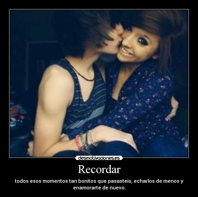 Recordar - todos esos momentos tan bonitos que pasasteis, echarlos de menos y
enamorarte de nuevo.