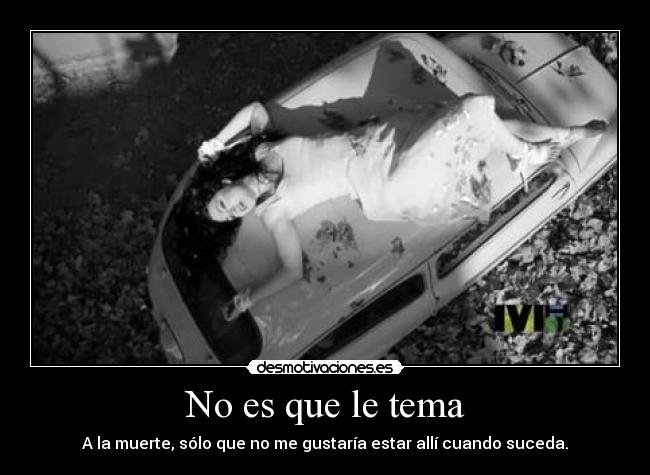 No es que le tema - A la muerte, sólo que no me gustaría estar allí cuando suceda.