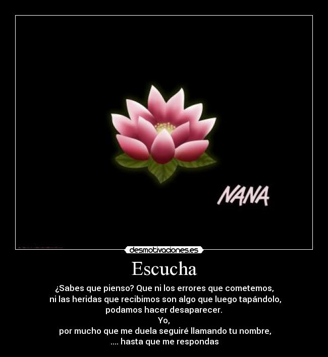 Escucha - ¿Sabes que pienso? Que ni los errores que cometemos,
ni las heridas que recibimos son algo que luego tapándolo,
podamos hacer desaparecer.
Yo,
por mucho que me duela seguiré llamando tu nombre,
.... hasta que me respondas