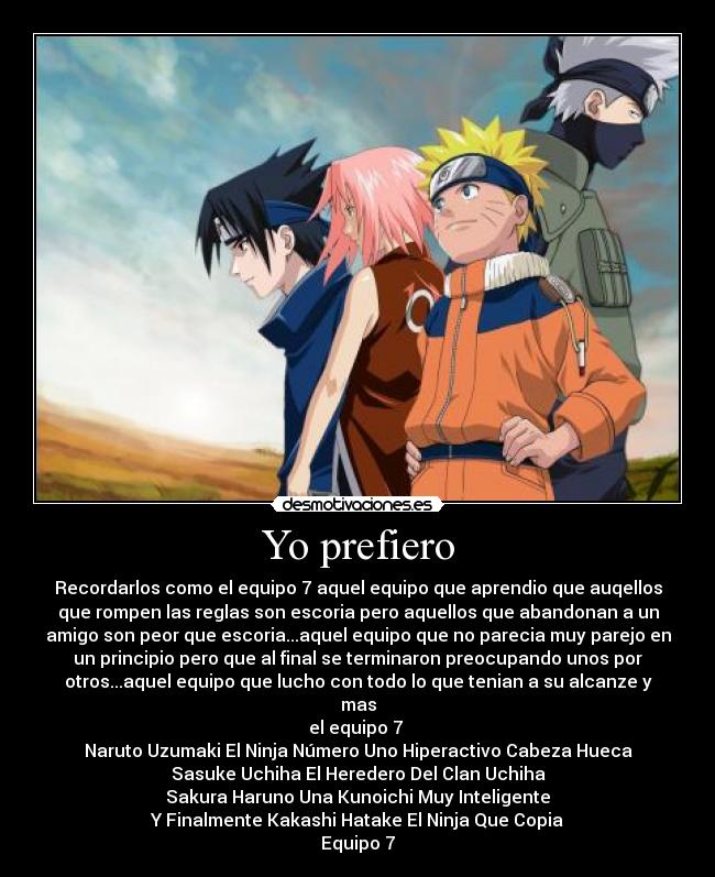 Yo prefiero - Recordarlos como el equipo 7 aquel equipo que aprendio que auqellos
que rompen las reglas son escoria pero aquellos que abandonan a un
amigo son peor que escoria...aquel equipo que no parecia muy parejo en
un principio pero que al final se terminaron preocupando unos por
otros...aquel equipo que lucho con todo lo que tenian a su alcanze y
mas
el equipo 7
Naruto Uzumaki El Ninja Número Uno Hiperactivo Cabeza Hueca
Sasuke Uchiha El Heredero Del Clan Uchiha
Sakura Haruno Una Kunoichi Muy Inteligente
Y Finalmente Kakashi Hatake El Ninja Que Copia
Equipo 7