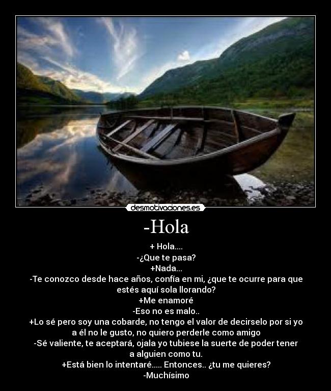 -Hola - + Hola....
-¿Que te pasa?
+Nada...
-Te conozco desde hace años, confía en mi, ¿que te ocurre para que
estés aquí sola llorando?
+Me enamoré
-Eso no es malo..
+Lo sé pero soy una cobarde, no tengo el valor de decirselo por si yo
a él no le gusto, no quiero perderle como amigo
-Sé valiente, te aceptará, ojala yo tubiese la suerte de poder tener
a alguien como tu.
+Está bien lo intentaré..... Entonces.. ¿tu me quieres?
-Muchísimo