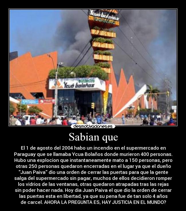 Sabian que - El 1 de agosto del 2004 habo un incendio en el supermercado en
Paraguay que se llamaba Ycua Bolaños donde murieron 400 personas.
Hubo una explocion que instantaneamente mato a 150 personas, pero
otras 250 personas quedaron encerradas en el lugar ya que el dueño
Juan Paiva dio una orden de cerrar las puertas para que la gente
salga del supermercado sin pagar, muchos de ellos decidieron romper
los vidrios de las ventanas, otras quedaron atrapadas tras las rejas
sin poder hacer nada. Hoy dia Juan Paiva el que dio la orden de cerrar
las puertas esta en libertad, ya que su pena fue de tan solo 4 años
de carcel. AHORA LA PREGUNTA ES, HAY JUSTICIA EN EL MUNDO?