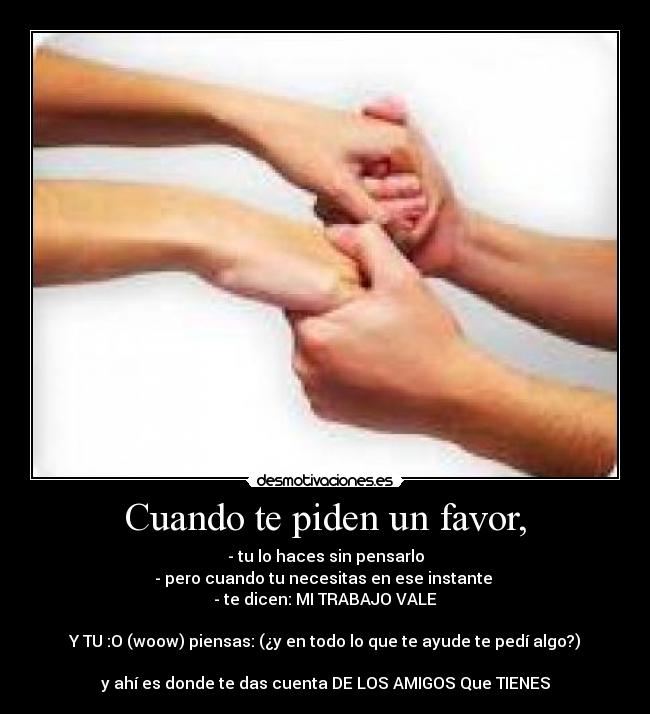 Cuando te piden un favor, - - tu lo haces sin pensarlo
- pero cuando tu necesitas en ese instante 
- te dicen: MI TRABAJO VALE

Y TU :O (woow) piensas: (¿y en todo lo que te ayude te pedí algo?)

y ahí es donde te das cuenta DE LOS AMIGOS Que TIENES