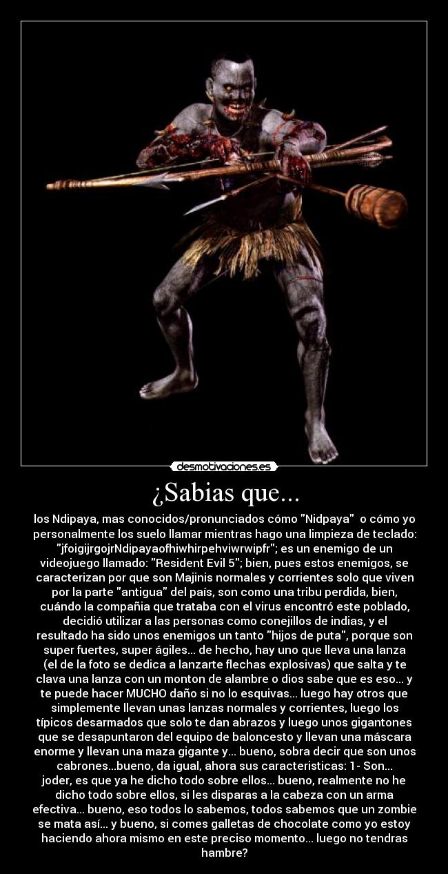 ¿Sabias que... - los Ndipaya, mas conocidos/pronunciados cómo Nidpaya o cómo yo
personalmente los suelo llamar mientras hago una limpieza de teclado:
jfoigijrgojrNdipayaofhiwhirpehviwrwipfr; es un enemigo de un
videojuego llamado: Resident Evil 5; bien, pues estos enemigos, se
caracterizan por que son Majinis normales y corrientes solo que viven
por la parte antigua del país, son como una tribu perdida, bien,
cuándo la compañia que trataba con el virus encontró este poblado,
decidió utilizar a las personas como conejillos de indias, y el
resultado ha sido unos enemigos un tanto hijos de puta, porque son
super fuertes, super ágiles... de hecho, hay uno que lleva una lanza
(el de la foto se dedica a lanzarte flechas explosivas) que salta y te
clava una lanza con un monton de alambre o dios sabe que es eso... y
te puede hacer MUCHO daño si no lo esquivas... luego hay otros que
simplemente llevan unas lanzas normales y corrientes, luego los
típicos desarmados que solo te dan abrazos y luego unos gigantones
que se desapuntaron del equipo de baloncesto y llevan una máscara
enorme y llevan una maza gigante y... bueno, sobra decir que son unos
cabrones...bueno, da igual, ahora sus caracteristicas: 1- Son...
joder, es que ya he dicho todo sobre ellos... bueno, realmente no he
dicho todo sobre ellos, si les disparas a la cabeza con un arma
efectiva... bueno, eso todos lo sabemos, todos sabemos que un zombie
se mata así... y bueno, si comes galletas de chocolate como yo estoy
haciendo ahora mismo en este preciso momento... luego no tendras
hambre?