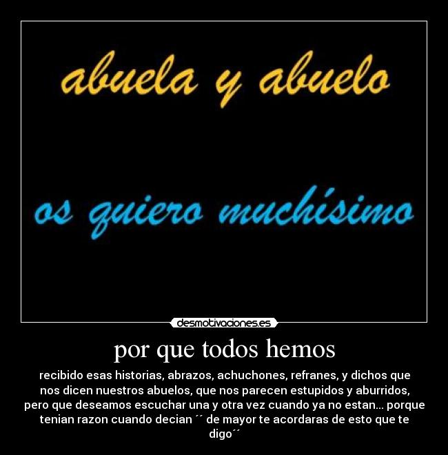 por que todos hemos - recibido esas historias, abrazos, achuchones, refranes, y dichos que
nos dicen nuestros abuelos, que nos parecen estupidos y aburridos,
pero que deseamos escuchar una y otra vez cuando ya no estan... porque
tenian razon cuando decian ´´ de mayor te acordaras de esto que te
digo´´