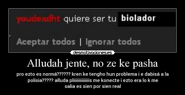 Alludah jente, no ze ke pasha - pro ezto es normá?????? kren ke tengho hun problema i e dabisá a la
polisia????? alluda pliiiiiiiiiiiiiis me konecte i ezto era lo k me
salia es sien por sien real
