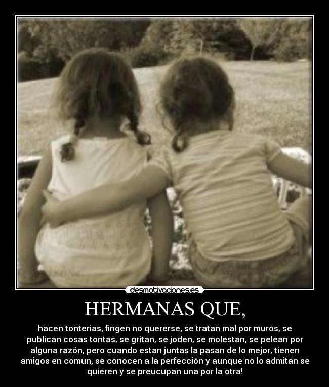 HERMANAS QUE, - hacen tonterias, fingen no quererse, se tratan mal por muros, se
publican cosas tontas, se gritan, se joden, se molestan, se pelean por
alguna razón, pero cuando estan juntas la pasan de lo mejor, tienen
amigos en comun, se conocen a la perfección y aunque no lo admitan se
quieren y se preucupan una por la otra!
