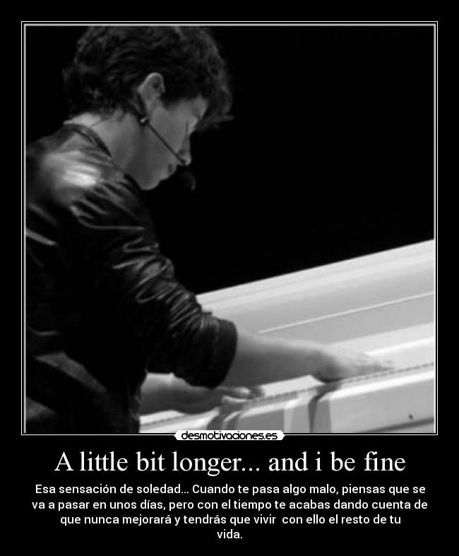 A little bit longer... and i be fine - Esa sensación de soledad... Cuando te pasa algo malo, piensas que se
va a pasar en unos días, pero con el tiempo te acabas dando cuenta de
que nunca mejorará y tendrás que vivir  con ello el resto de tu
vida.